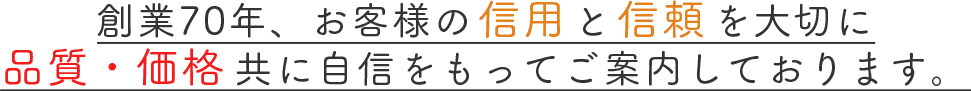 創業70年、お客様の信用と信頼を大切に 品質・価格共に自信をもってご案内しております。